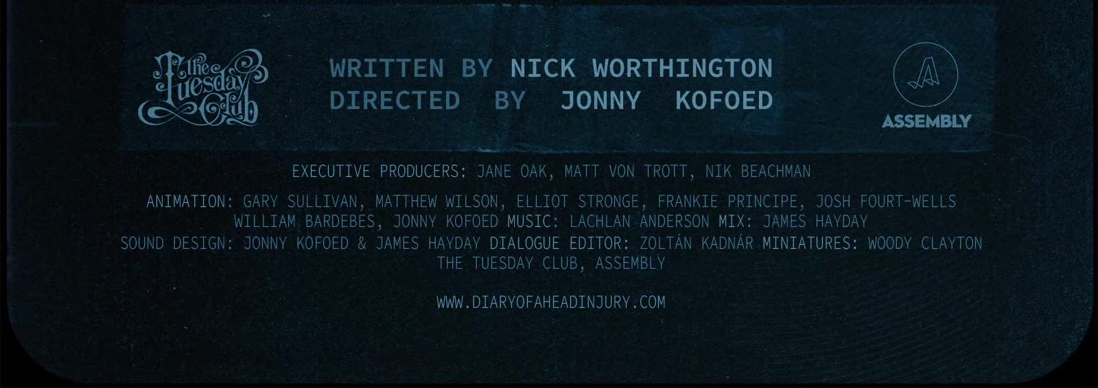 Diary of a head injury. Written by Nick Worthington. Directed by Jonny Kofoed. Executive Producers: Jane Oak, Matt von Trott, Nik Beachman. Animation: Gary Sullivan, Matthew Wilson, Elliot Stronge, Frankie Principe, Josh Fourt-Wells, William Bardebes, Jonny Kofoed. Music: Lachlan Anderson. Mix: James Hayday. Sound Design: Jonny Kofoed, James Hayday. Dialogue Editor: Zoltan Kadnar. Miniatures: Woody Clayton. From The Tuesday Club and Assembly. www.diaryofaheadinjury.com